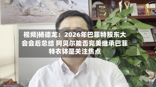 视频|杨德龙：2026年巴菲特股东大会会后总结 阿贝尔能否完美继承巴菲特衣钵是关注焦点