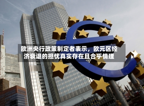 欧洲央行政策制定者表示，欧元区经济衰退的担忧真实存在且合乎情理-第2张图片