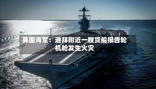 英国海军：迪拜附近一艘货船报告轮机舱发生火灾