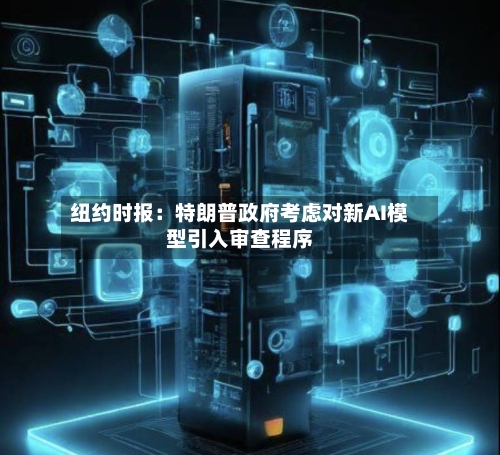 纽约时报：特朗普政府考虑对新AI模型引入审查程序-第2张图片