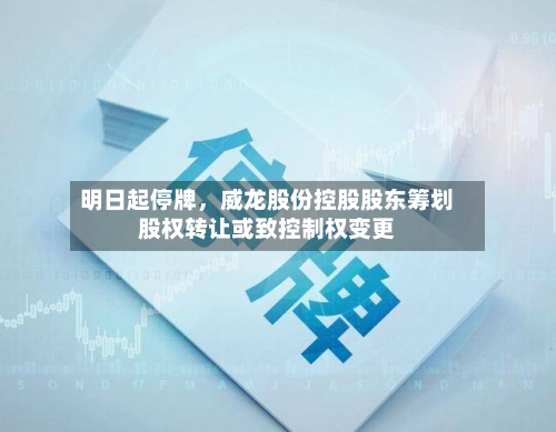 明日起停牌，威龙股份控股股东筹划股权转让或致控制权变更