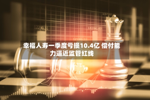 幸福人寿一季度亏损10.4亿 偿付能力逼近监管红线-第2张图片