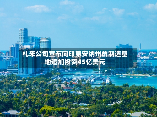 礼来公司宣布向印第安纳州的制造基地追加投资45亿美元-第2张图片