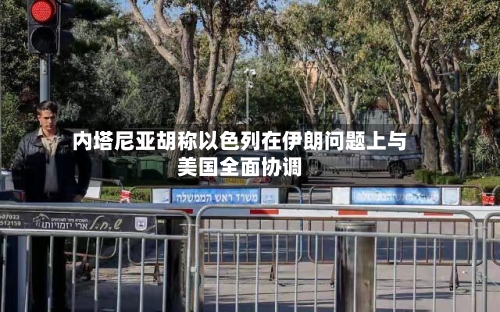 内塔尼亚胡称以色列在伊朗问题上与美国全面协调