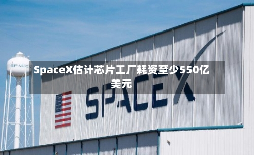 SpaceX估计芯片工厂耗资至少550亿美元