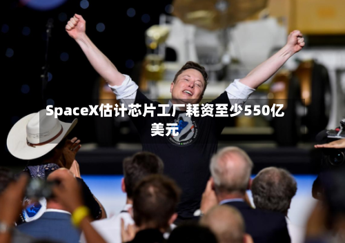 SpaceX估计芯片工厂耗资至少550亿美元-第2张图片